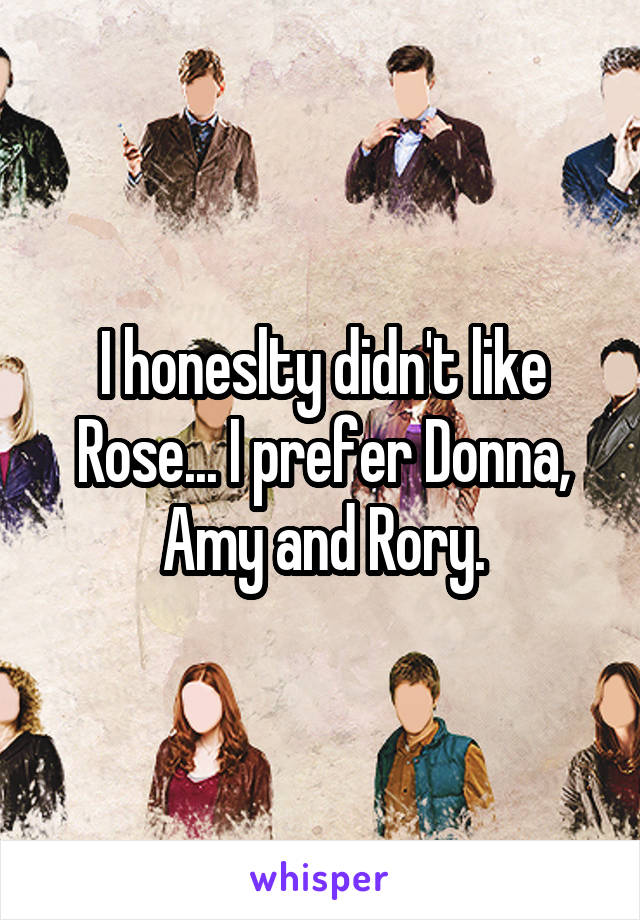 I honeslty didn't like Rose... I prefer Donna, Amy and Rory.