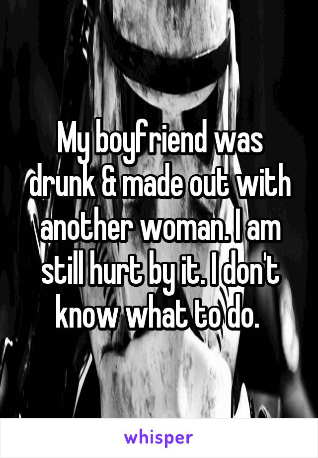 My boyfriend was drunk & made out with another woman. I am still hurt by it. I don't know what to do. 