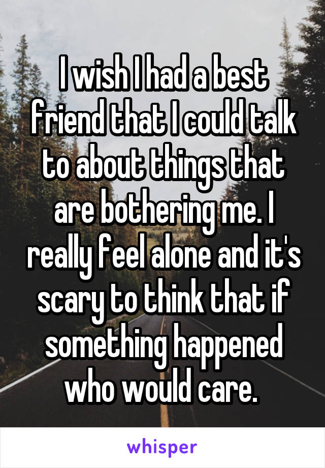 I wish I had a best friend that I could talk to about things that are bothering me. I really feel alone and it's scary to think that if something happened who would care. 
