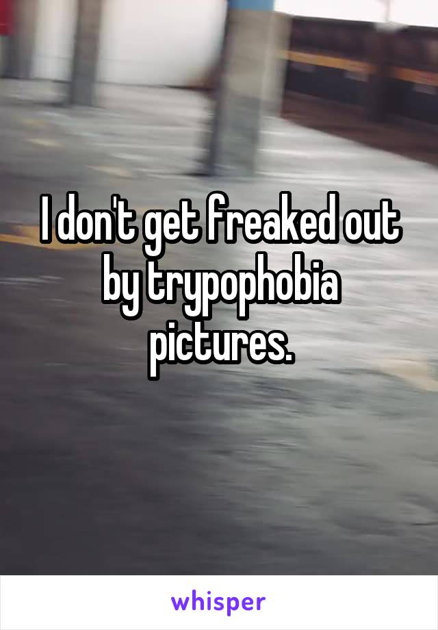 I don't get freaked out by trypophobia pictures.
