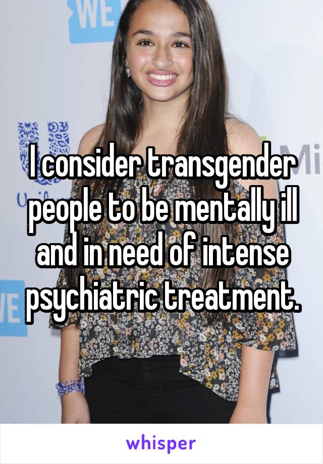 I consider transgender people to be mentally ill and in need of intense psychiatric treatment.
