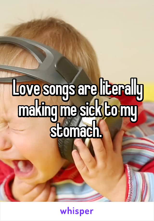 Love songs are literally making me sick to my stomach. 