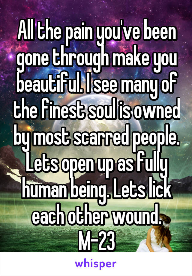 All the pain you've been gone through make you beautiful. I see many of the finest soul is owned by most scarred people. Lets open up as fully human being. Lets lick each other wound. M-23
