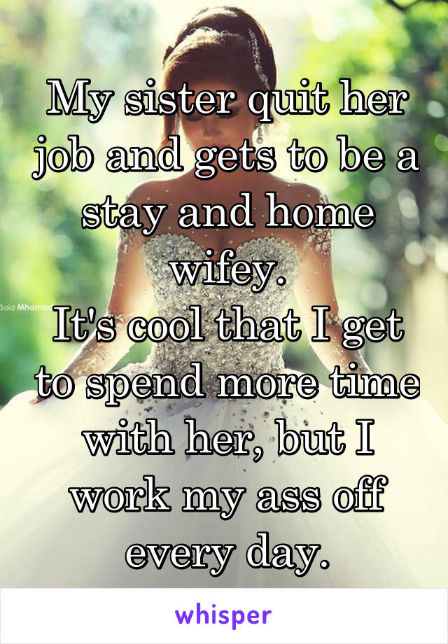 My sister quit her job and gets to be a stay and home wifey.
It's cool that I get to spend more time with her, but I work my ass off every day.