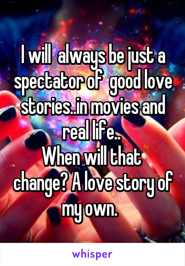 I will  always be just a spectator of  good love stories..in movies and real life.. 
When will that  change? A love story of my own.  