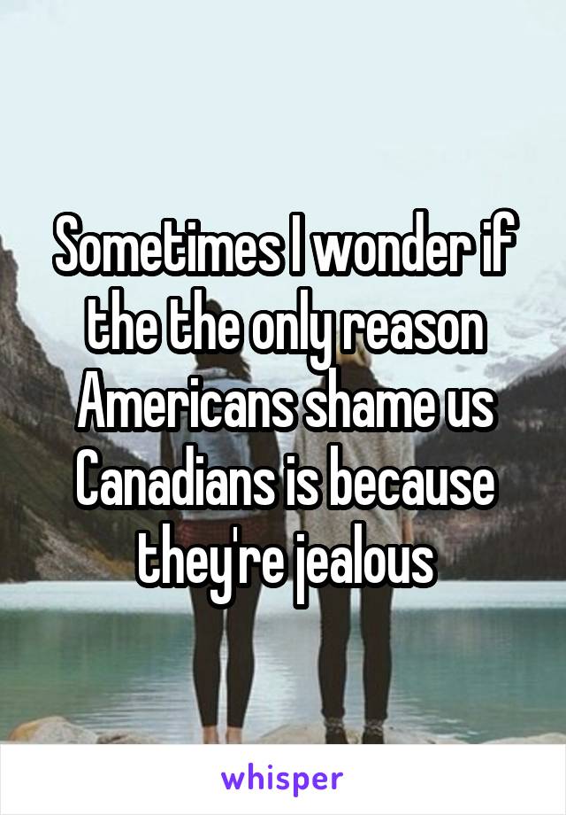 Sometimes I wonder if the the only reason Americans shame us Canadians is because they're jealous