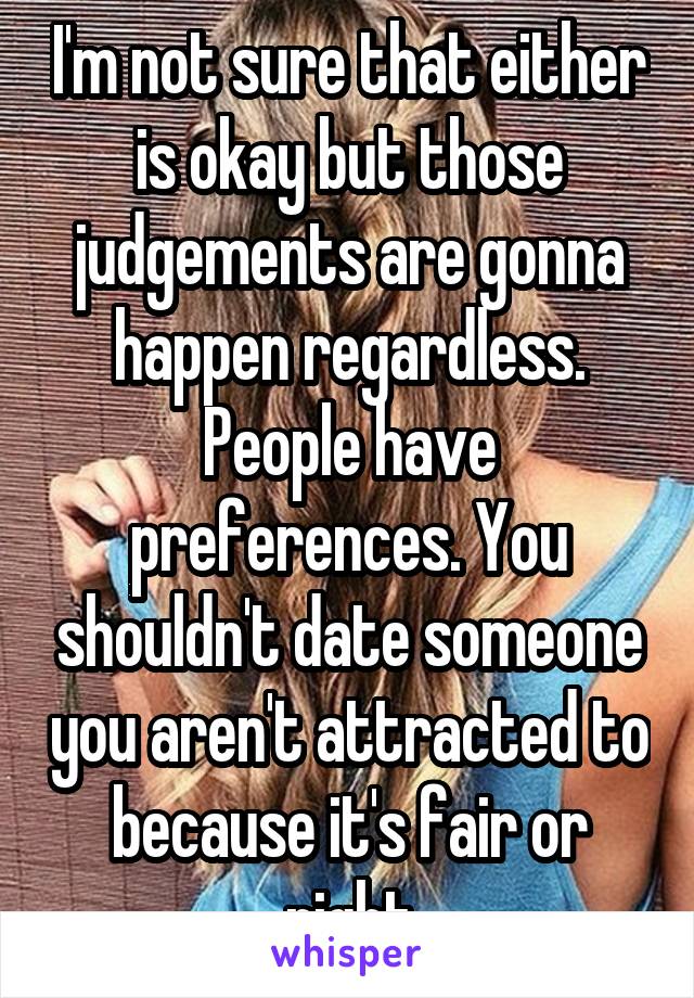 I'm not sure that either is okay but those judgements are gonna happen regardless. People have preferences. You shouldn't date someone you aren't attracted to because it's fair or right