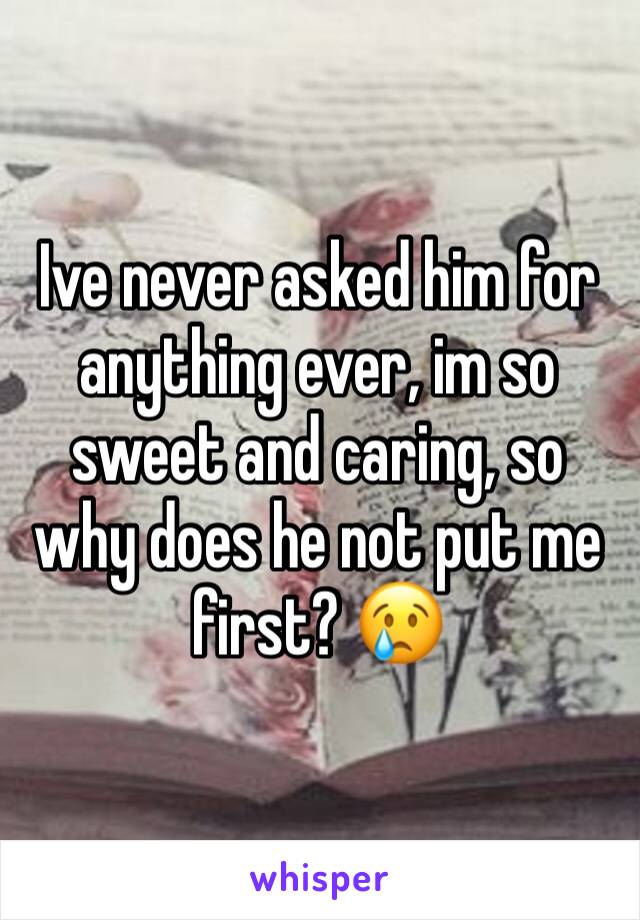 Ive never asked him for anything ever, im so sweet and caring, so why does he not put me first? 😢