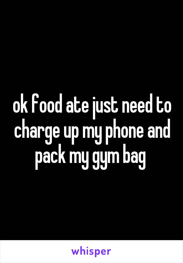 ok food ate just need to charge up my phone and pack my gym bag 