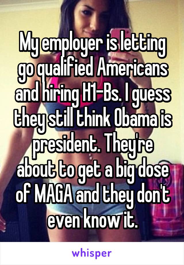 My employer is letting go qualified Americans and hiring H1-Bs. I guess they still think Obama is president. They're about to get a big dose of MAGA and they don't even know it.