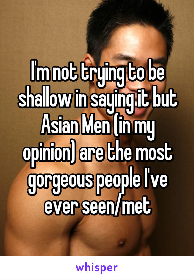 I'm not trying to be shallow in saying it but Asian Men (in my opinion) are the most gorgeous people I've ever seen/met