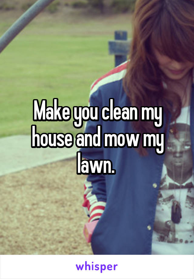 Make you clean my house and mow my lawn. 