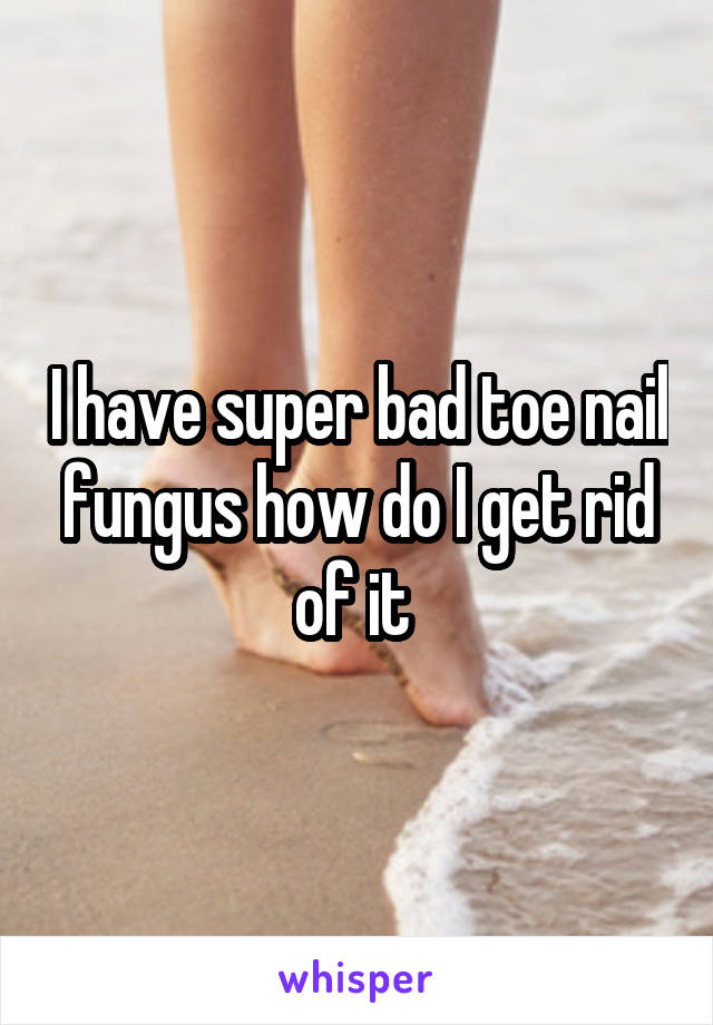 I have super bad toe nail fungus how do I get rid of it 