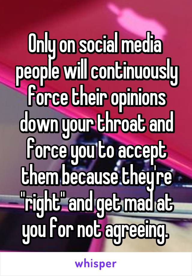 Only on social media  people will continuously force their opinions down your throat and force you to accept them because they're "right" and get mad at you for not agreeing. 