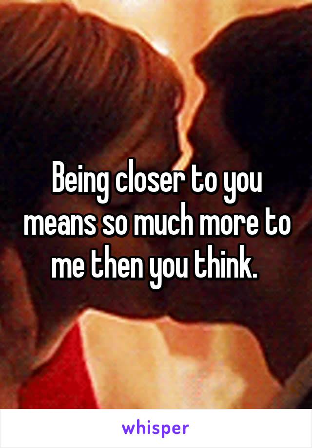 Being closer to you means so much more to me then you think. 