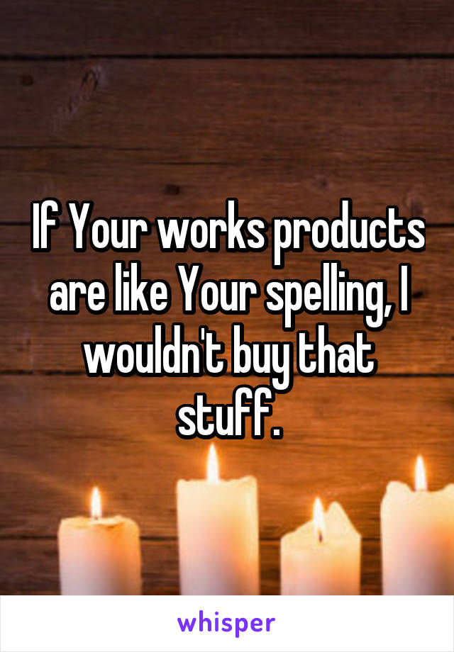 If Your works products are like Your spelling, I wouldn't buy that stuff.