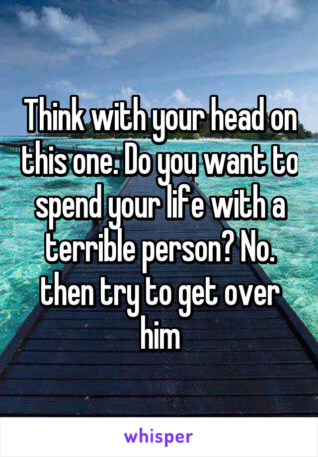Think with your head on this one. Do you want to spend your life with a terrible person? No. then try to get over him