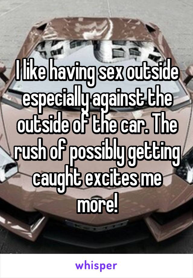 I like having sex outside especially against the outside of the car. The rush of possibly getting caught excites me more!