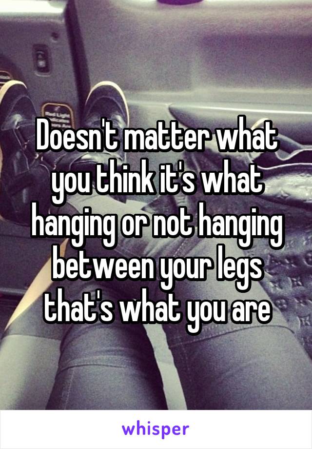 Doesn't matter what you think it's what hanging or not hanging between your legs that's what you are
