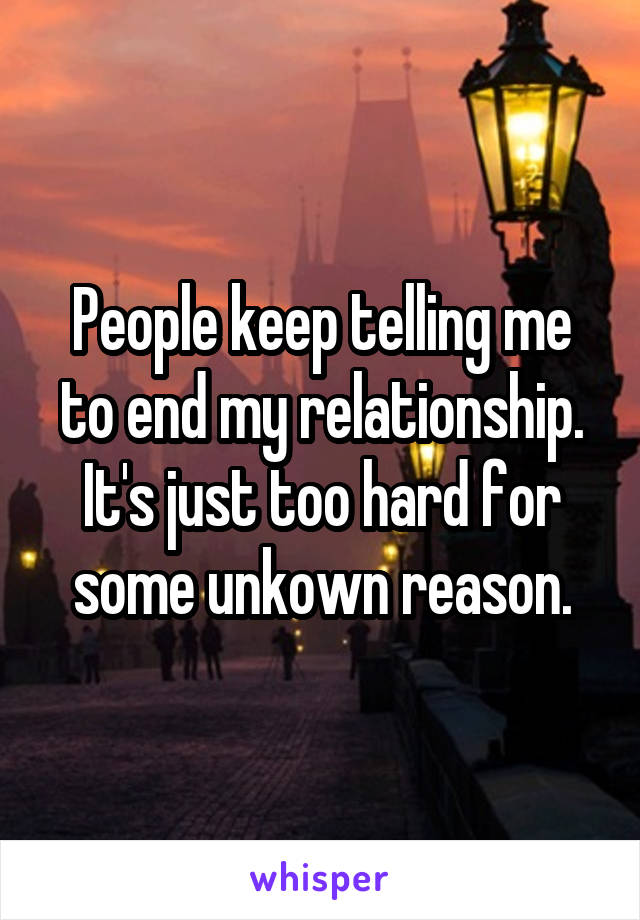 People keep telling me to end my relationship. It's just too hard for some unkown reason.