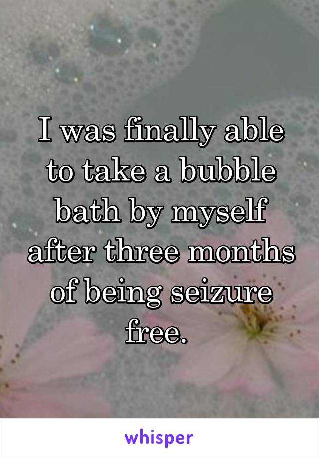 I was finally able to take a bubble bath by myself after three months of being seizure free. 