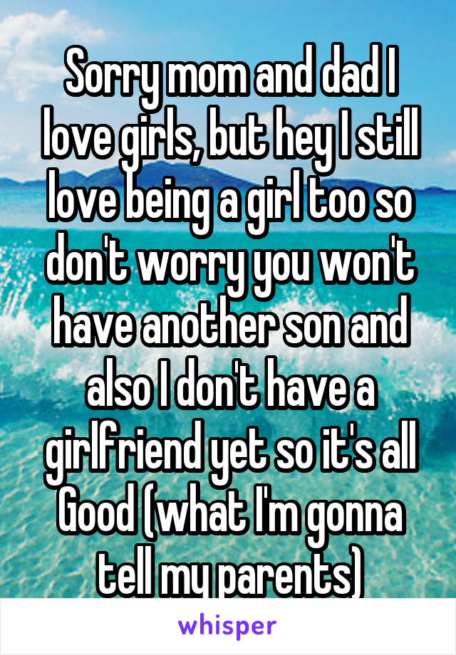 Sorry mom and dad I love girls, but hey I still love being a girl too so don't worry you won't have another son and also I don't have a girlfriend yet so it's all
Good (what I'm gonna tell my parents)