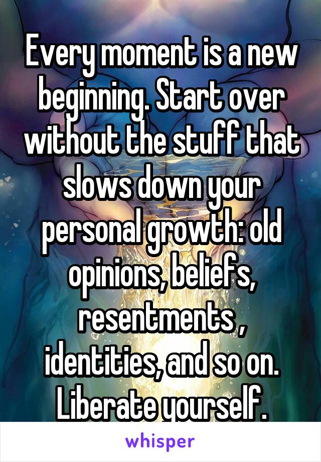 Every moment is a new beginning. Start over without the stuff that slows down your personal growth: old opinions, beliefs, resentments , identities, and so on. Liberate yourself.