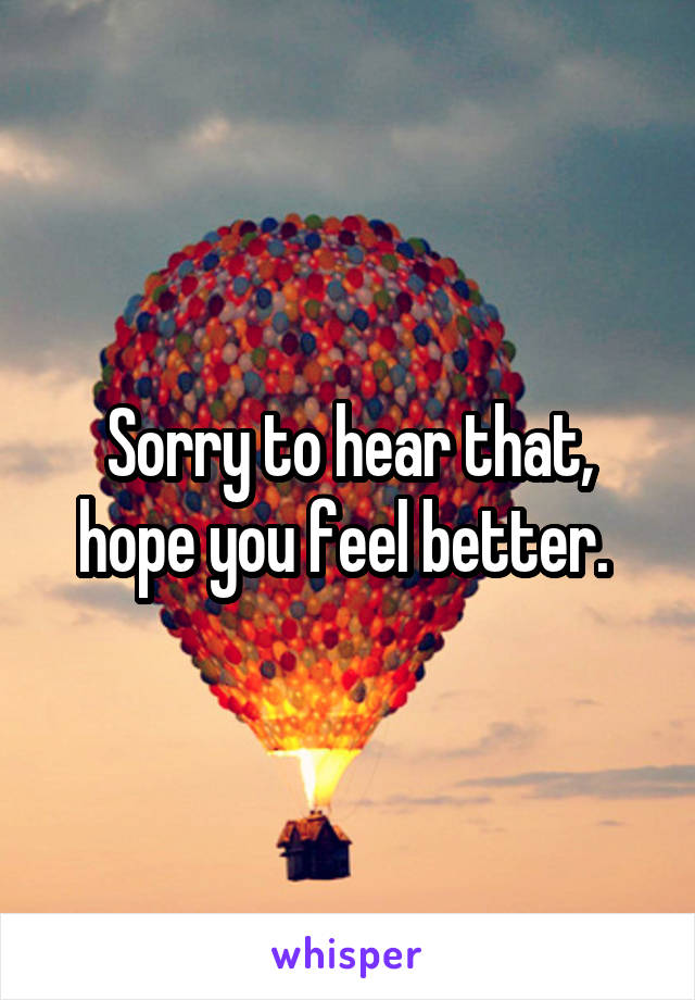 Sorry to hear that, hope you feel better. 
