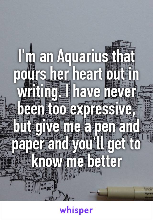 I'm an Aquarius that pours her heart out in writing. I have never been too expressive, but give me a pen and paper and you'll get to know me better
