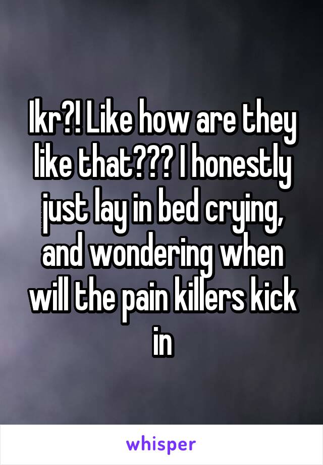 Ikr?! Like how are they like that??? I honestly just lay in bed crying, and wondering when will the pain killers kick in