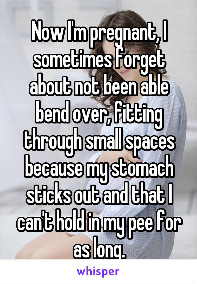 Now I'm pregnant, I sometimes forget about not been able bend over, fitting through small spaces because my stomach sticks out and that I can't hold in my pee for as long.