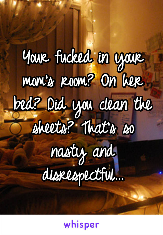 Your fucked in your mom's room? On her bed? Did you clean the sheets? That's so nasty and disrespectful...