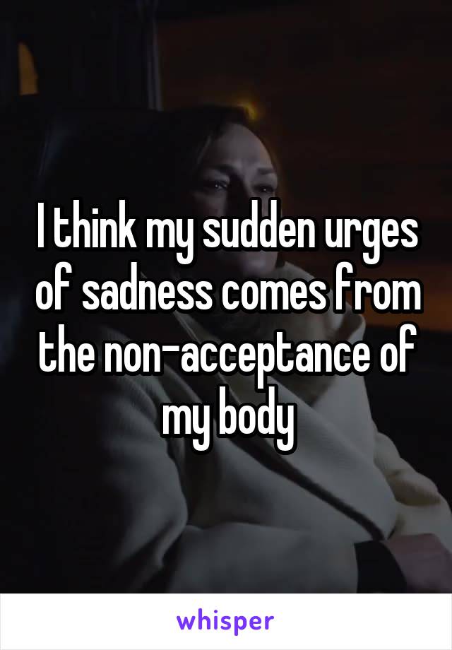 I think my sudden urges of sadness comes from the non-acceptance of my body
