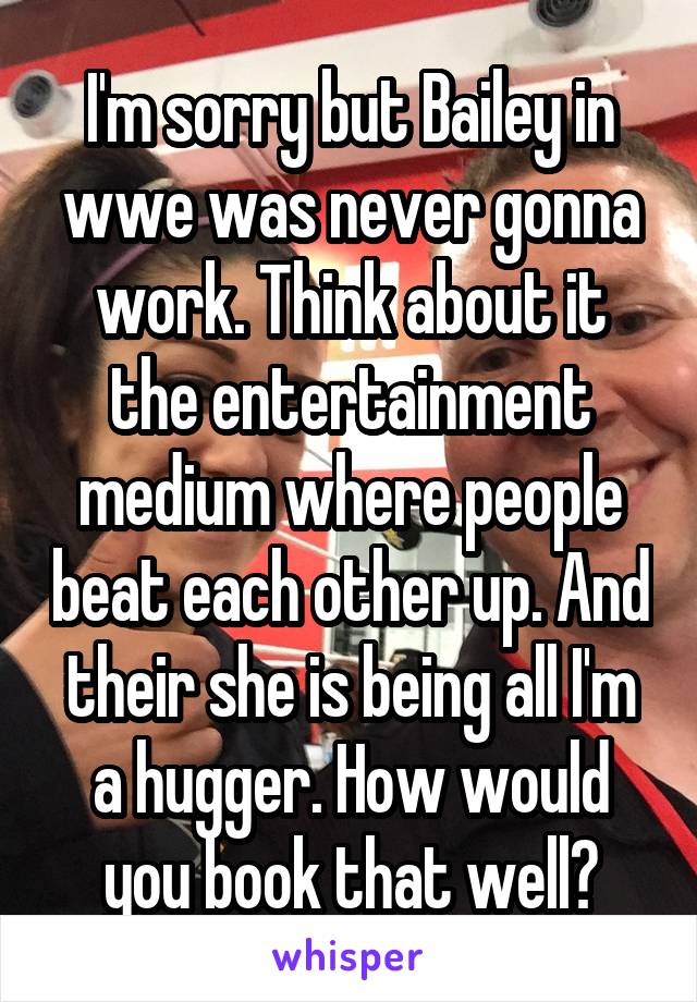 I'm sorry but Bailey in wwe was never gonna work. Think about it the entertainment medium where people beat each other up. And their she is being all I'm a hugger. How would you book that well?