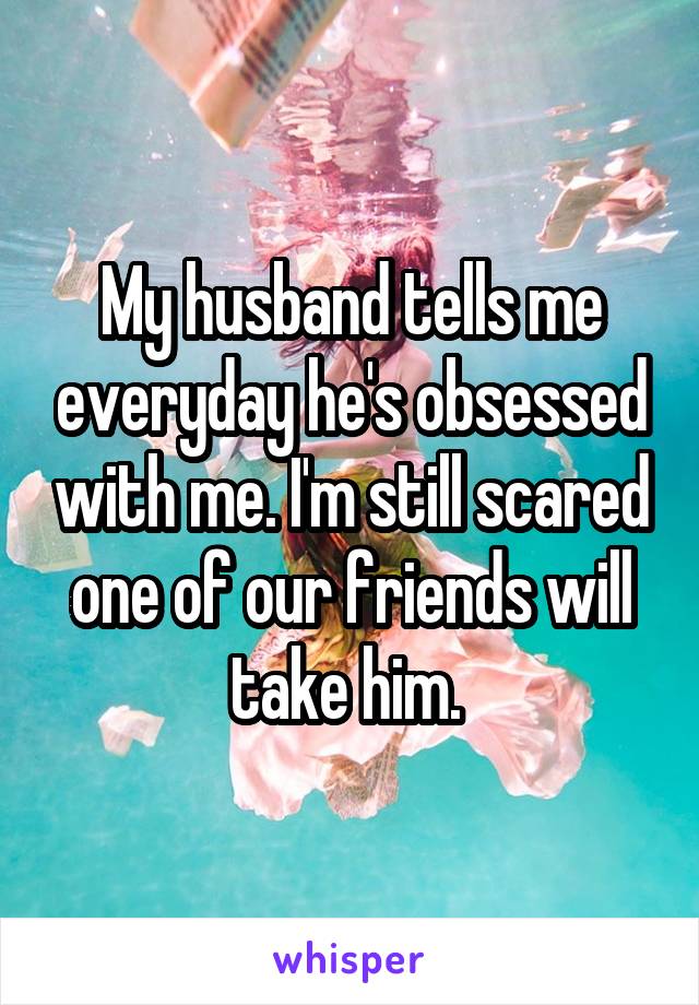 My husband tells me everyday he's obsessed with me. I'm still scared one of our friends will take him. 