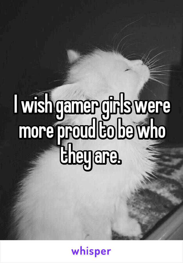I wish gamer girls were more proud to be who they are. 