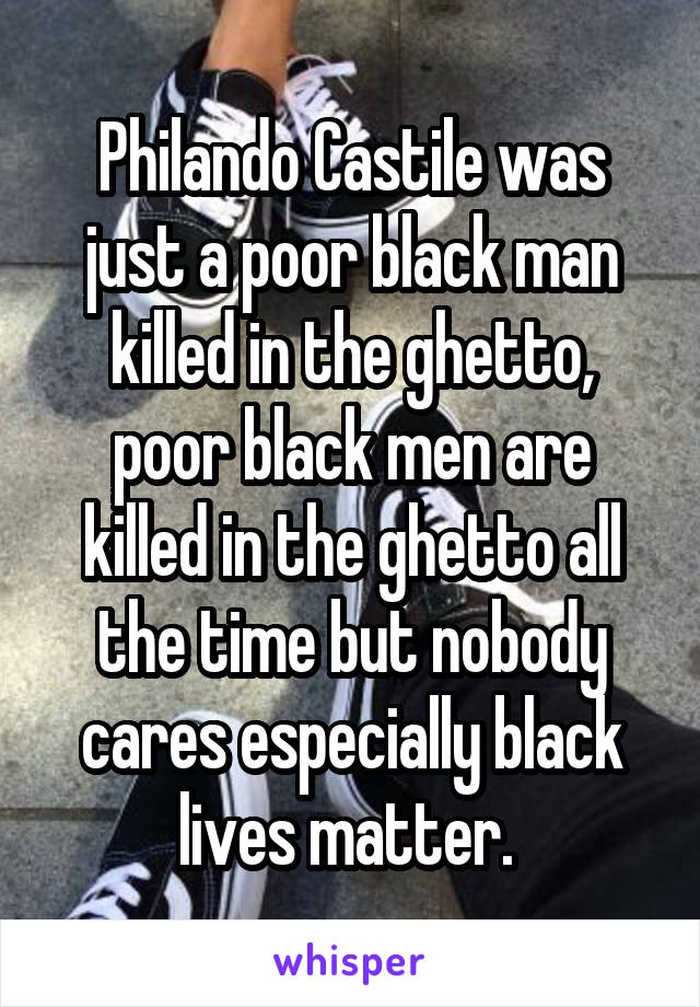 Philando Castile was just a poor black man killed in the ghetto, poor black men are killed in the ghetto all the time but nobody cares especially black lives matter. 