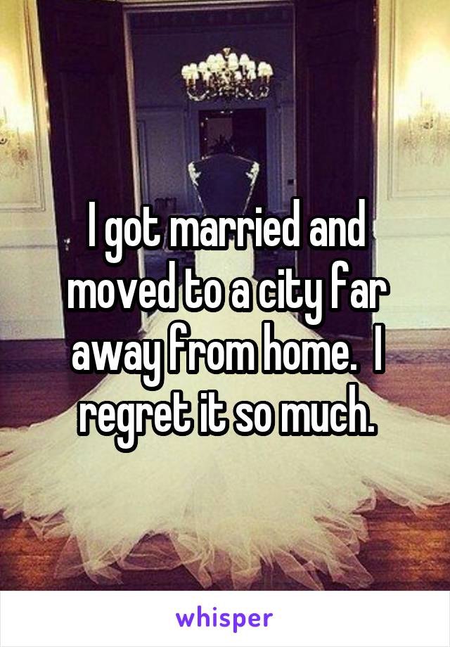 I got married and moved to a city far away from home.  I regret it so much.