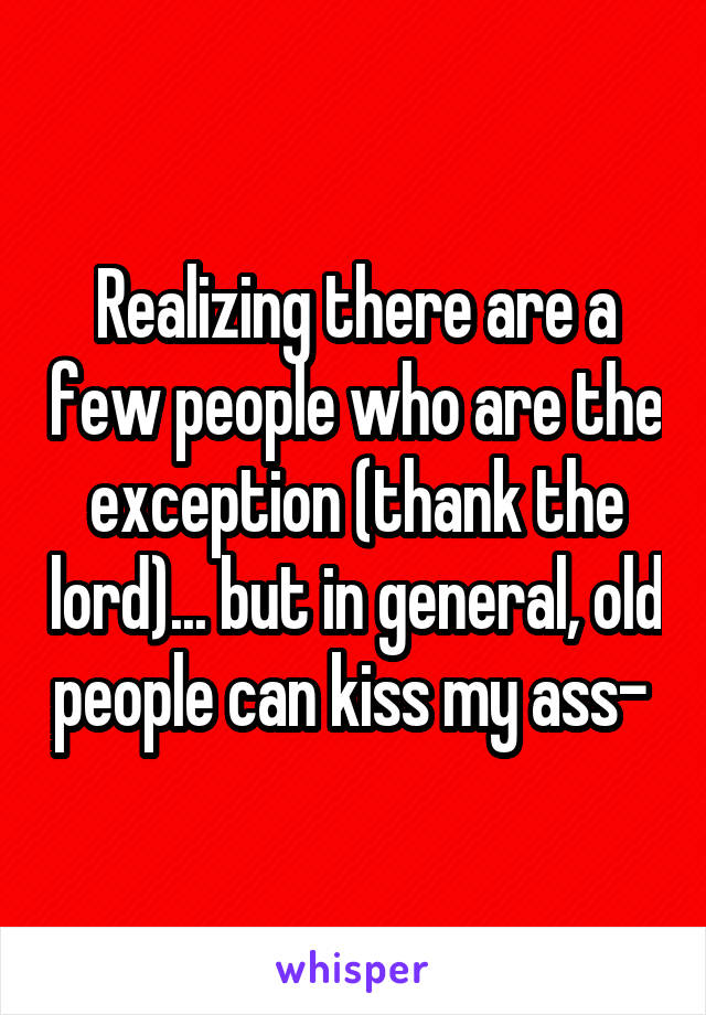  Realizing there are a few people who are the exception (thank the lord)... but in general, old people can kiss my ass- 