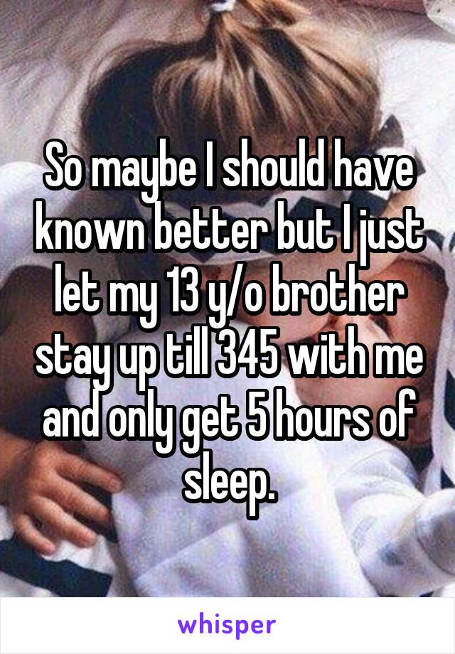 So maybe I should have known better but I just let my 13 y/o brother stay up till 345 with me and only get 5 hours of sleep.