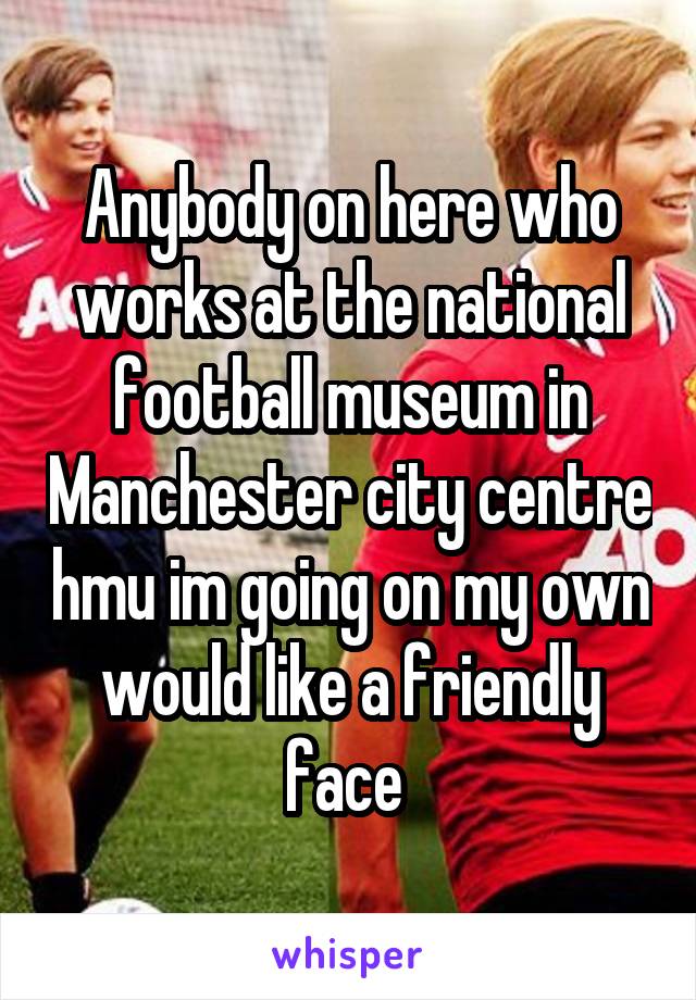 Anybody on here who works at the national football museum in Manchester city centre hmu im going on my own would like a friendly face 