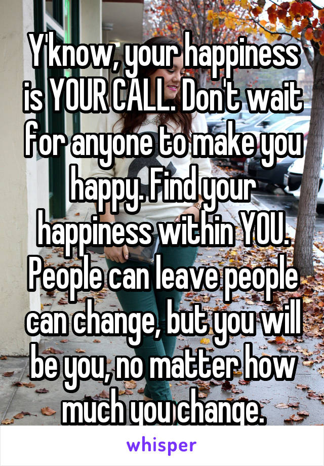Y'know, your happiness is YOUR CALL. Don't wait for anyone to make you happy. Find your happiness within YOU. People can leave people can change, but you will be you, no matter how much you change.