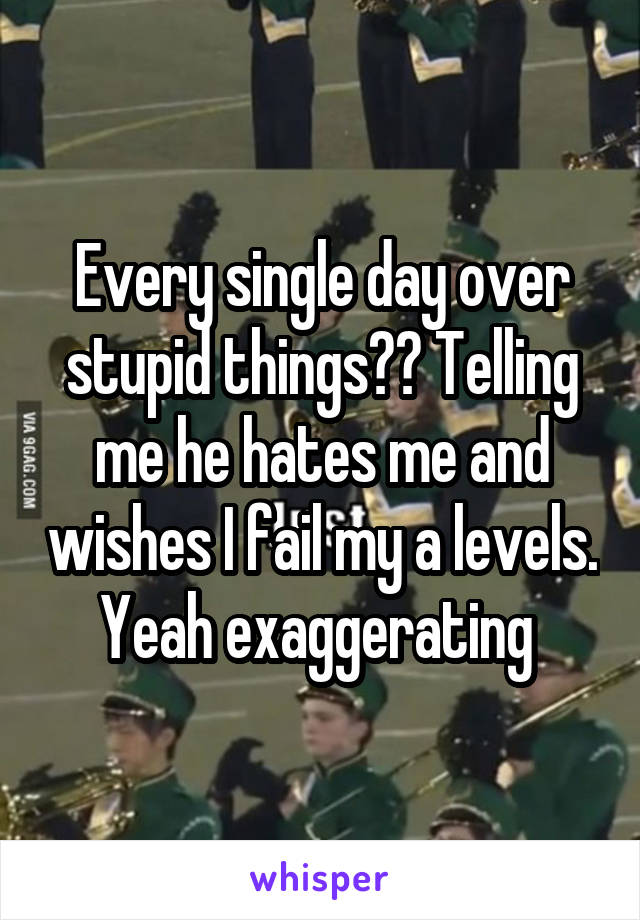 Every single day over stupid things?? Telling me he hates me and wishes I fail my a levels. Yeah exaggerating 