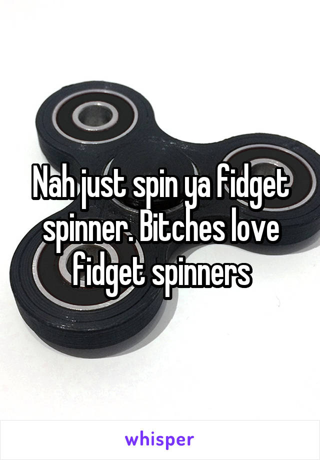 Nah just spin ya fidget spinner. Bitches love fidget spinners