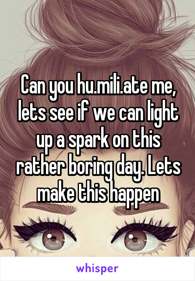 Can you hu.mili.ate me, lets see if we can light up a spark on this rather boring day. Lets make this happen