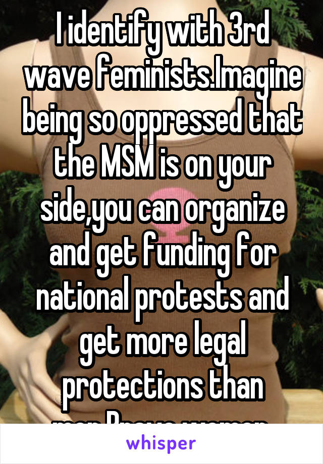 I identify with 3rd wave feminists.Imagine being so oppressed that the MSM is on your side,you can organize and get funding for national protests and get more legal protections than men.Brave women.