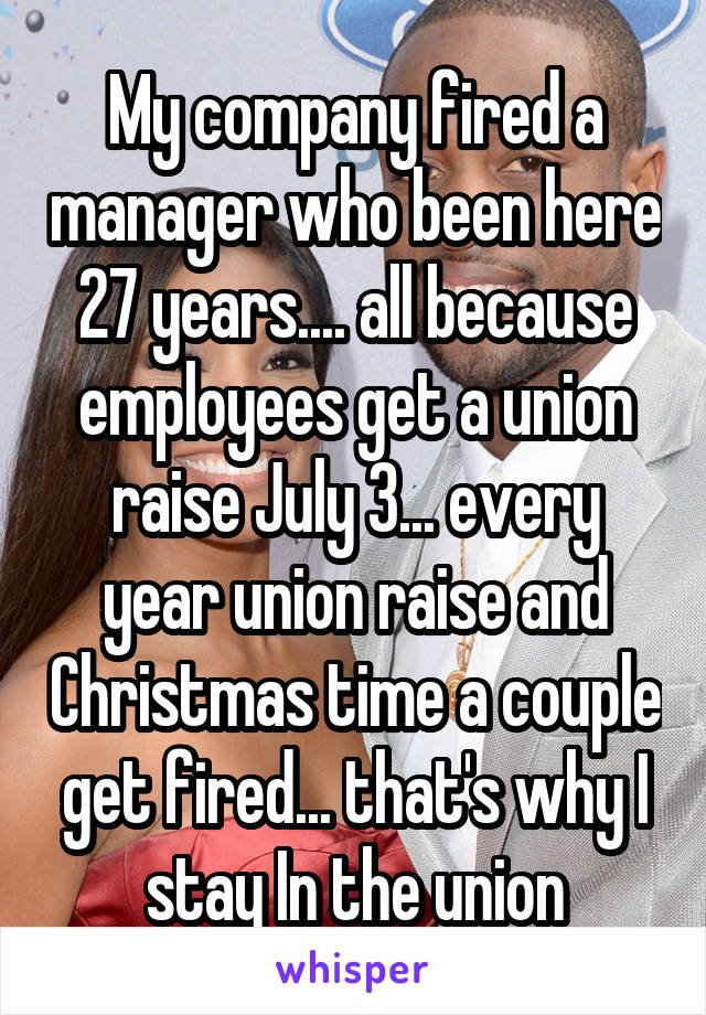 My company fired a manager who been here 27 years.... all because employees get a union raise July 3... every year union raise and Christmas time a couple get fired... that's why I stay In the union