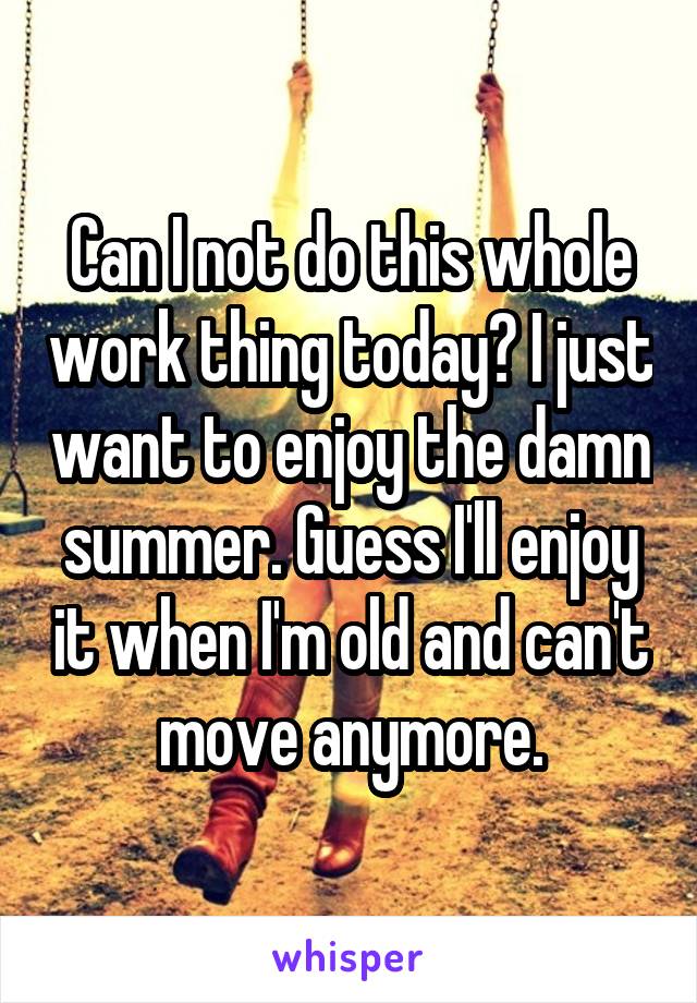 Can I not do this whole work thing today? I just want to enjoy the damn summer. Guess I'll enjoy it when I'm old and can't move anymore.