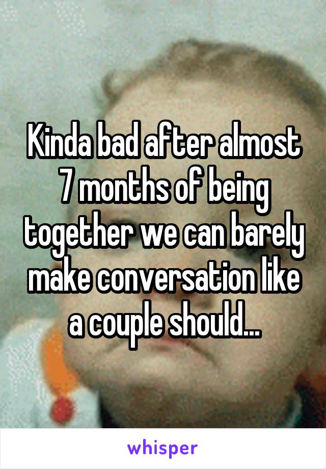 Kinda bad after almost 7 months of being together we can barely make conversation like a couple should...