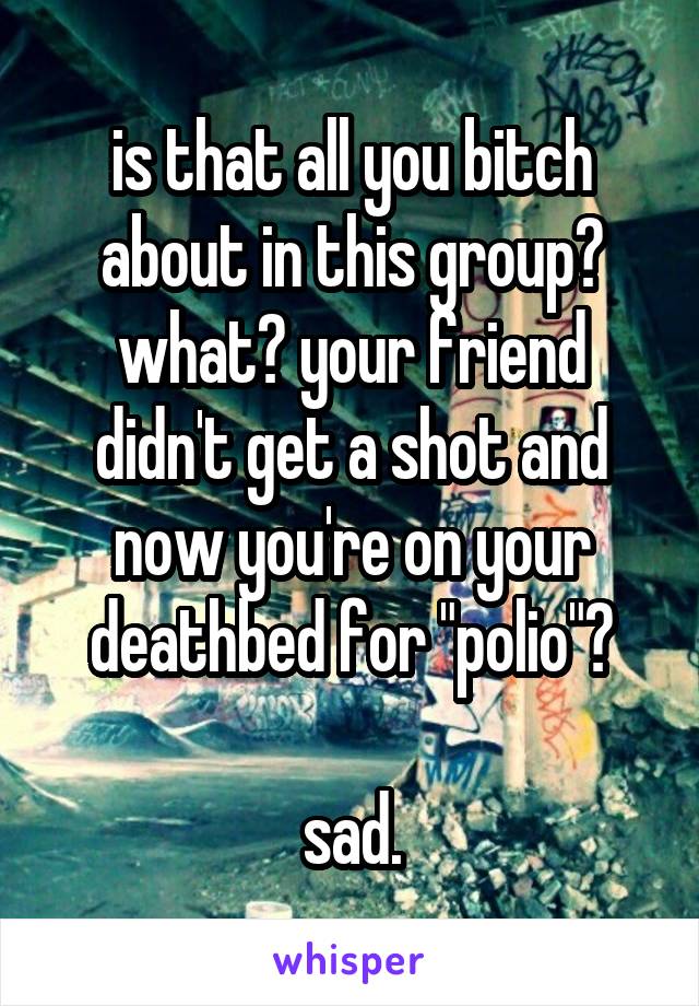 is that all you bitch about in this group? what? your friend didn't get a shot and now you're on your deathbed for "polio"?

sad.